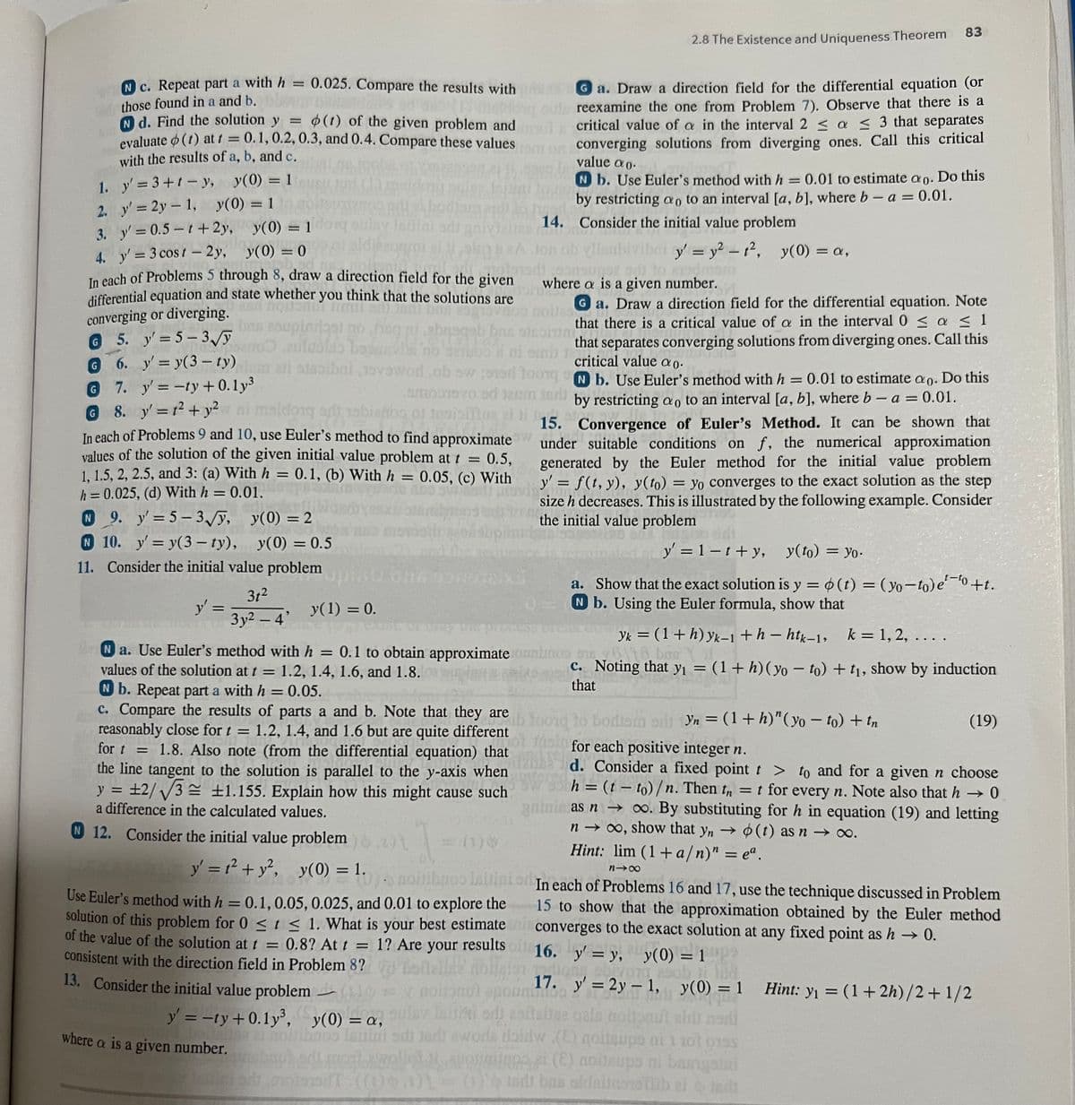 1.
2.
3.
c. Repeat part a with h = 0.025. Compare the results with
those found in a and b.
(Estoq
Nd. Find the solution y = (1) of the given problem and
evaluate (1) at t = 0.1, 0.2, 0.3, and 0.4. Compare these values
with the results of a, b, and c.
y'=3+t-y, y(0) = 1
y' = 2y = 1, y(0) = 1
y'=0.5-1+2y,
y(0) = 1 or
co
4. y'= 3 cost-2y, y(0) = 0
-
G
In each of Problems 5 through 8, draw a direction field for the given
differential equation and state whether you think that the solutions are
converging or diverging.
st
Uns
vad
-
5. y' = 5-3√//y
G
6.
y' = y(3-ty)
G 7. y'= -ty+0.1y³
G 8. y'= 1² + y² ni maldong
y':
In each of Problems 9 and 10, use Euler's method to find approximate
values of the solution of the given initial value problem at t =
0.5,
1, 1.5, 2, 2.5, and 3: (a) With h = 0.1, (b) With h = 0.05, (c) With
h = 0.025, (d) With h = 0.01.
N 9. y'=5-3√y,
y(0) = 2
N 10. y'= y(3-ty), y(0) = 0.5
11. Consider the initial value problem
31²
=
aldong oft sh
w stanicere 3y² - 4' y(1) = 0.
where a is a given number.
Heuni
Ona
2.8 The Existence and Uniqueness Theorem
a. Draw a direction field for the differential equation (or
reexamine the one from Problem 7). Observe that there is a
critical value of a in the interval 2 ≤ a ≤ 3 that separates
tom on converging solutions from diverging ones. Call this critical
par
pindlagt no fing abr
euluolto besanvin no setoo si ni oni r
1
that separates converging solutions from diverging ones. Call this
critical value ao.
sisolbai svawor,ob sw road toong b. Use Euler's method with h = 0.01 to estimate ao. Do this
eich.
smobravo od 12mm sari
by restricting ao to an interval [a, b], where b-a = 0.01.
15. Convergence of Euler's Method. It can be shown that
under suitable conditions on f, the numerical approximation
generated by the Euler method for the initial value problem
y' = f(t, y), y(to) = yo converges to the exact solution as the step
size h decreases. This is illustrated by the following example. Consider
the initial value problem
y = 1-t+y, y(to) = yo.
14.
Jon ob
(1) 0
value ao.
N b. Use Euler's method with h = 0.01 to estimate ao. Do this
by restricting ao to an interval [a, b], where b - a = 0.01.
Consider the initial value problem
y = y² - t², y(0) = a,
sonsunez ar to prodmam
where a is a given number.
WE
Ga. Draw a direction field for the differential equation. Note
that there is a critical value of a in the interval 0 ≤ a ≤ 1
the process produ
Na. Use Euler's method with h = 0.1 to obtain approximate oulunos 10
be
values of the solution at t = 1.2, 1.4, 1.6, and 1.8.
Nb. Repeat part a with h = 0.05.
Col moin for each positive integer n.
c. Compare the results of parts a and b. Note that they are
are ib toord to bodism
to bodism orli Yn = (1 + h)" (yo-to) + tn
reasonably close for t = 1.2, 1.4, and 1.6 but are quite different
for t
= 1.8. Also note (from the differential equation) that
the line tangent to the solution is parallel to the y-axis when
y = +2/√3 ±1.155. Explain how this might cause such
a difference in the calculated values.
N 12. Consider the initial value problem
d. Consider a fixed point t > to and for a given n choose
h = (t-to)/n. Then tn = t for every n. Note also that h→0
gainis as n → ∞o. By substituting for h in equation (19) and letting
n→ ∞, show that yn → (t) as n → ∞.
83
a. Show that the exact solution is y = o(t) = (yo-to) e ¹0+t.
N b. Using the Euler formula, show that
yk = (1 + h) yk-1+h-htk-1, k = 1, 2, ....
6116, boe
c. Noting that y₁ = (1 + h) (yoto) + t₁, show by induction
that
1-
• noitibaoo labsinton In each of Problems 16 and 17, use the technique discussed in Problem
15 to show that the approximation obtained by the Euler method
converges to the exact solution at any fixed point as h→0.
Hint: lim (1+a/n)" = eª.
818
y' = 1² + y², y(0) = 1.
Use Euler's method with h = 0.1, 0.05, 0.025, and 0.01 to explore the
solution of this problem for 0 < t < 1. What is your best estimate
of the value of the solution at t = 0.8? At t = 1? Are your results oil 16. y' = y, y(0) = 1
consistent with the direction field in Problem 8?
13. Consider the initial value problem
y' = -ty+0.1y³,
17. y' = 2y1, y(0) = 1
LHIDO
y(0) = a,
laikiodi asitaire qals noltanut aids nodi
100 ishini sdi jadi awode daidw (E) qoilaups ni 1 zot orss
1241 most rellot 11 avoit (E) noileups ni bargaini
aft (0)6.1)1
1- (1) tadi bas oldalidsnettib zijn:
(19)
Hint: y₁ = (1+2h)/2+1/2