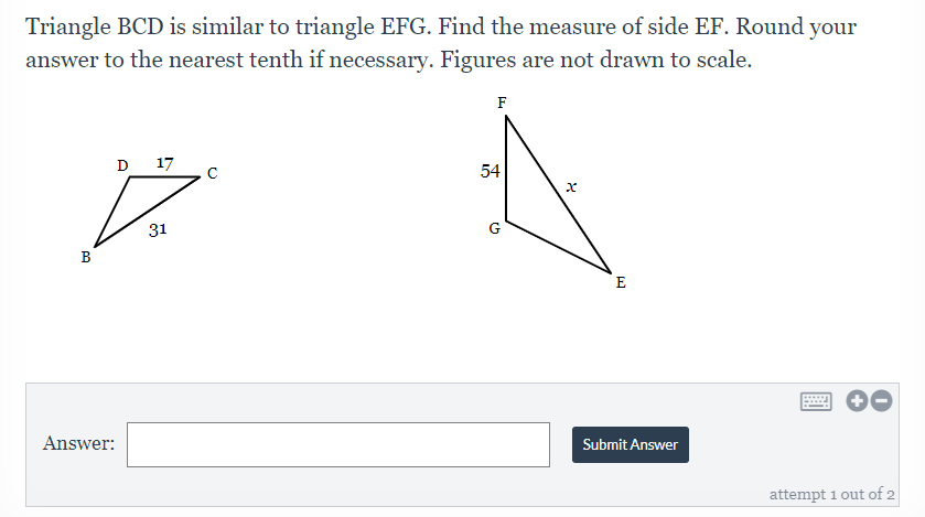 Triangle BCD is similar to triangle EFG. Find the measure of side EF. Round your
answer to the nearest tenth if necessary. Figures are not drawn to scale.
F
D 17
54
31
G
B
E
Answer:
Submit Answer
attempt 1 out of 2
