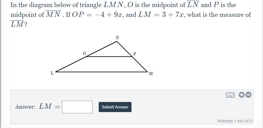 In the diagram below of triangle LMN,O is the midpoint of LN and P is the
midpoint of MN. If OP = -4+ 9x, and LM = 3+ 7x, what is the measure of
LM?
N
P
L
M
Answer: LM
Submit Answer
attempt 1 out of 2
