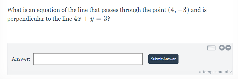 What is an equation of the line that passes through the point (4, -3) and is
perpendicular to the line 4x + y = 3?
....
Answer:
Submit Answer
attempt 1 out of 2
