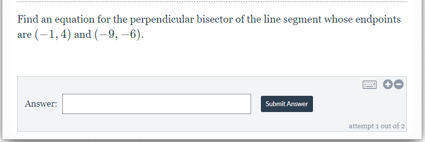 Find an equation for the perpendicular bisector of the line segment whose endpoints
are (-1, 4) and (-9, –6).
Answer:
Submit Answer
attempt 1 out of 2
