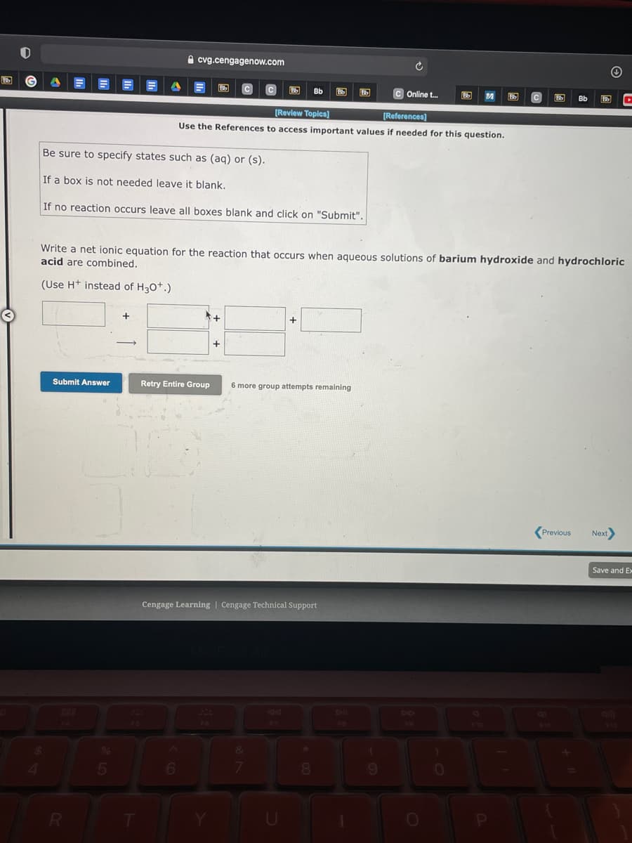 A cvg.cengagenow.com
Bb
c Online t.
[Review Topics)
(References)
Use the References to access important values if needed for this question.
Be sure to specify states such as (aq) or (s).
If a box is not needed leave it blank.
If no reaction occurs leave all boxes blank and click on "Submit".
Write a net ionic equation for the reaction that occurs when aqueous solutions of barium hydroxide and hydrochloric
acid are combined.
(Use H+ instead of H30*.)
+
Submit Answer
Retry Entire Group
6 more group attempts remaining
Previous
Next
Save and Ex
Cengage Learning | Cengage Technical Support
F6
5
7.
080
