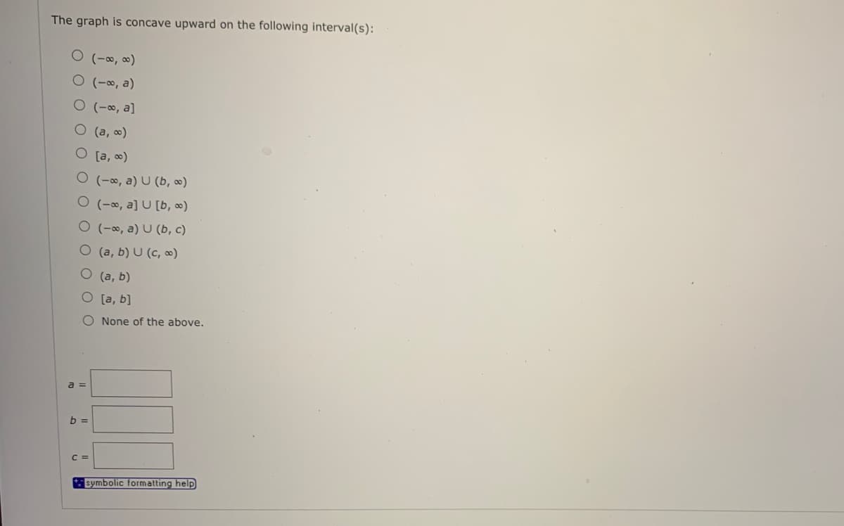 The graph is concave upward on the following interval(s):
O (-∞, ∞)
O (-∞, a)
O (-∞, a]
O (a, 0)
O [a, 0)
O (-∞, a) U (b, ∞)
O (-∞, a] U [b, ∞)
O (-∞, a) U (b, c)
O (a, b) U (c, ∞)
O (a, b)
O [a, b]
O None of the above.
a =
b =
C =
symbolic formatting help
