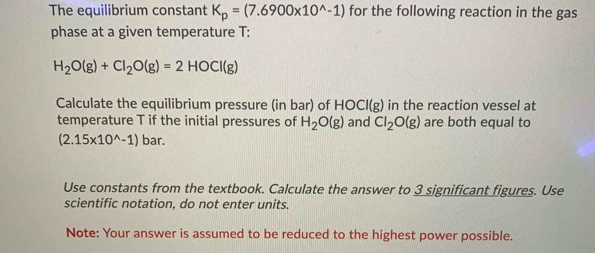 The equilibrium constant K, = (7.6900x10^-1) for the following reaction in the gas
phase at a given temperature T:
H20(g) + Cl20(g) = 2 HOCI(g)
%3D
Calculate the equilibrium pressure (in bar) of HOCI(g) in the reaction vessel at
temperature T if the initial pressures of H20(g) and Cl20(g) are both equal to
(2.15x10^-1) bar.
Use constants from the textbook. Calculate the answer to 3 significant figures. Use
scientific notation, do not enter units.
Note: Your answer is assumed to be reduced to the highest power possible.

