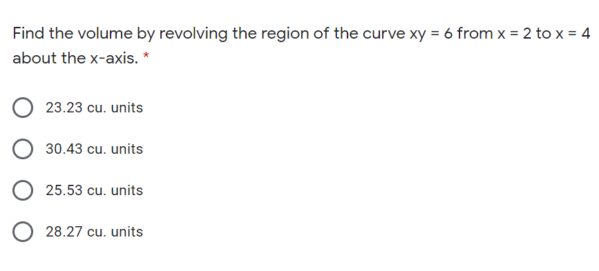 Find the volume by revolving the region of the curve xy = 6 from x = 2 to x = 4
about the x-axis. *
23.23 cu. units
30.43 cu. units
25.53 cu. units
28.27 cu. units
