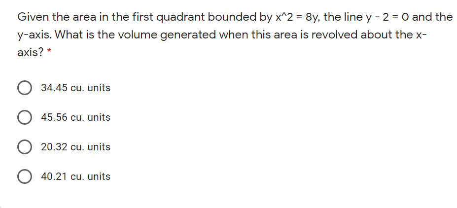Given the area in the first quadrant bounded by x^2 = 8y, the line y - 2 = 0 and the
y-axis. What is the volume generated when this area is revolved about the x-
axis? *
34.45 cu. units
45.56 cu. units
20.32 cu. units
40.21 cu. units
