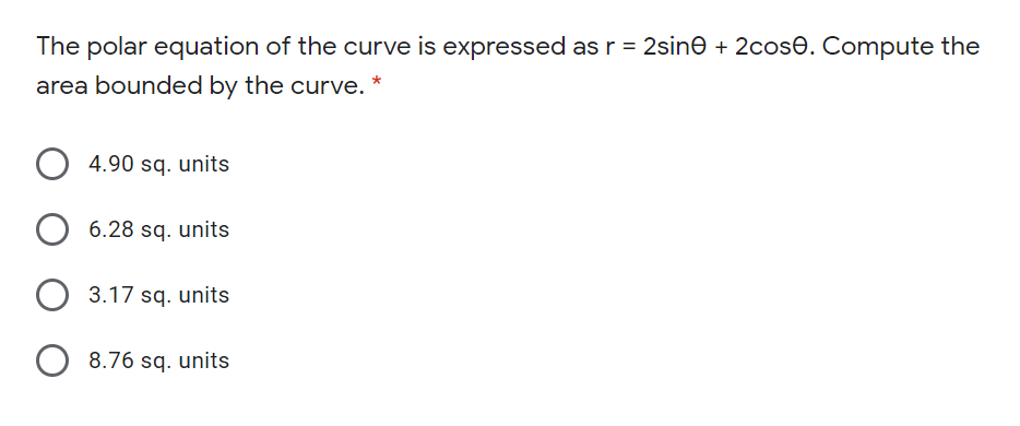 The polar equation of the curve is expressed as r = 2sine + 2cose. Compute the
area bounded by the curve. *
4.90 sq. units
6.28 sq. units
3.17 sq. units
8.76 sq. units
