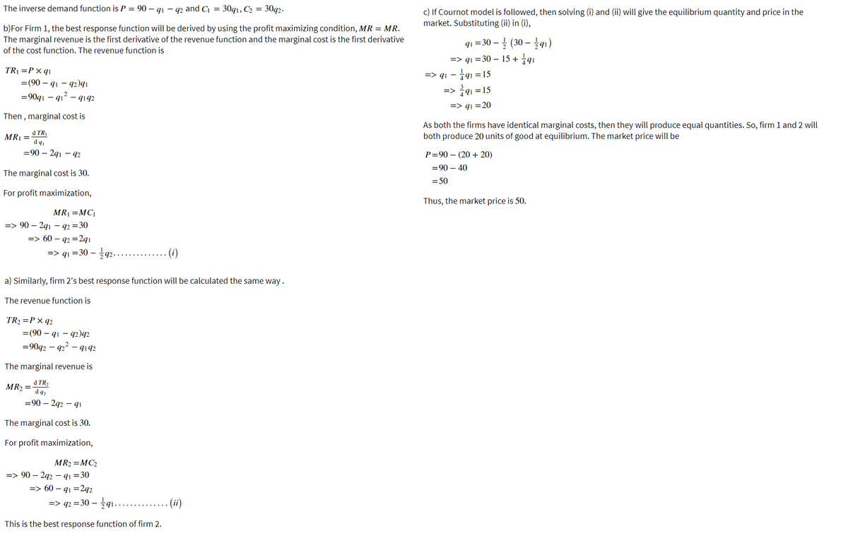 The inverse demand function is P = 90 – qi – q2 and C, = 30q1, C2 = 30q2.
c) If Cournot model is followed, then solving (i) and (ii) will give the equilibrium quantity and price in the
market. Substituting (ii) in (i),
b)For Firm 1, the best response function will be derived by using the profit maximizing condition, MR = MR.
The marginal revenue is the first derivative of the revenue function and the marginal cost is the first derivative
of the cost function. The revenue function is
q1=30-1 (30-글 q1)
=> qı =30 – 15 + †q1
TRỊ =P× q1
=> q1 – 191 = 15
=(90 – q1 - q2)qı
3
=> 791 =15
=90q1 – q1 – qiq2
=> qı =20
Then, marginal cost is
d TRỊ
MR| =
As both the firms have identical marginal costs, then they will produce equal quantities. So, firm 1 and 2 will
both produce 20 units of good at equilibrium. The market price will be
=90 – 291 - 92
P=90 – (20 + 20)
=90 – 40
The marginal cost is 30.
= 50
For profit maximization,
Thus, the market price is 50.
MR1 =MC|
=> 90 – 291 – q2 =30
=> 60 – q2 =2qı
=> qı =30 – q2.....
- (i)
a) Similarly, firm 2's best response function will be calculated the same way.
The revenue function is
TR2 =P× q2
=(90 – q1 – q2)q2
=90q2 – 92 – 9192
The marginal revenue is
MR2 =
d TR2
d 92
=90 – 292 – qi
The marginal cost is 30.
For profit maximization,
MR2 =MC2
=> 90 – 292 – qq =30
=> 60 – q1 =2q2
%=> 42 = 30-글1
(ii)
This is the best response function of firm 2.
