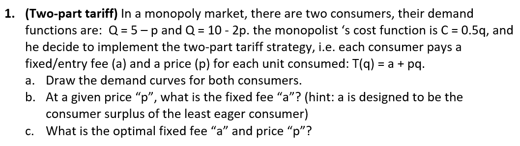 1. (Two-part tariff) In a monopoly market, there are two consumers, their demand
functions are: Q = 5 - p andQ = 10 - 2p. the monopolist 's cost function is C = 0.5q, and
he decide to implement the two-part tariff strategy, i.e. each consumer pays a
fixed/entry fee (a) and a price (p) for each unit consumed: T(q) = a + pq.
Draw the demand curves for both consumers.
а.
b. At a given price "p", what is the fixed fee “a"? (hint: a is designed to be the
consumer surplus of the least eager consumer)
c. What is the optimal fixed fee "a" and price "p"?
