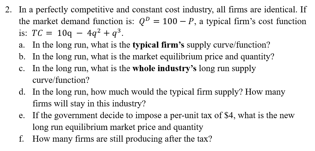 2. In a perfectly competitive and constant cost industry, all firms are identical. If
the market demand function is: Qº = 100 – P, a typical firm's cost function
10q – 4q² + q³.
In the long run, what is the typical firm's supply curve/function?
b. In the long run, what is the market equilibrium price and quantity?
In the long run, what is the whole industry’s long run supply
is: TC =
-
а.
с.
curve/function?
d. In the long run, how much would the typical firm supply? How many
firms will stay in this industry?
e. If the government decide to impose a per-unit tax of $4, what is the new
long run equilibrium market price and quantity
f. How many firms are still producing after the tax?
