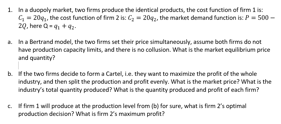 1. In a duopoly market, two firms produce the identical products, the cost function of firm 1 is:
C, = 20q1, the cost function of firm 2 is: C2 = 20g2, the market demand function is: P = 500 –
2Q, here Q = q1 + 92.
In a Bertrand model, the two firms set their price simultaneously, assume both firms do not
have production capacity limits, and there is no collusion. What is the market equilibrium price
and quantity?
а.
b. If the two firms decide to form a Cartel, i.e. they want to maximize the profit of the whole
industry, and then split the production and profit evenly. What is the market price? What is the
industry's total quantity produced? What is the quantity produced and profit of each firm?
If firm 1 will produce at the production level from (b) for sure, what is firm 2's optimal
production decision? What is firm 2's maximum profit?
C.
