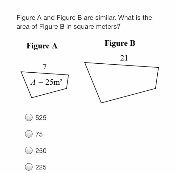 Figure A and Figure B are similar. What is the
area of Figure B in square meters?
Figure A
Figure B
21
7
A = 25m²
525
75
250
225
