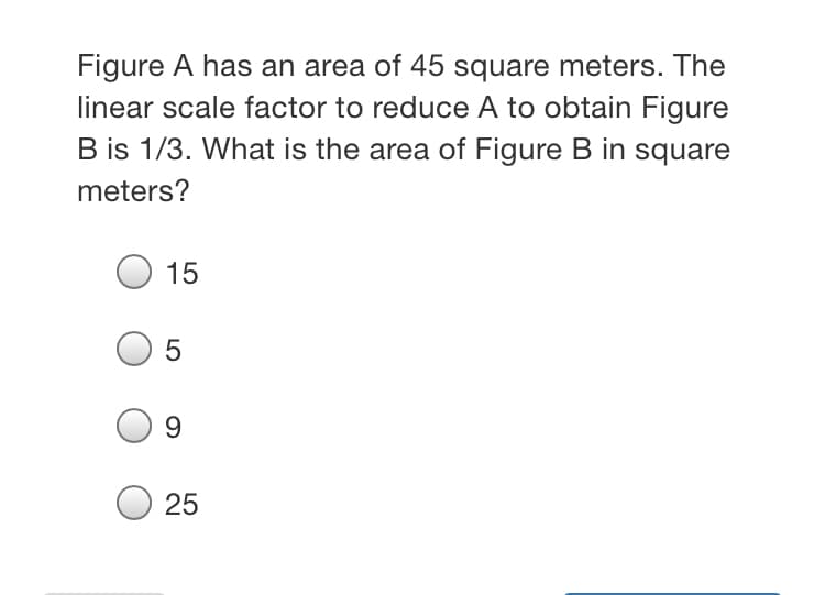 Figure A has an area of 45 square meters. The
linear scale factor to reduce A to obtain Figure
B is 1/3. What is the area of Figure B in square
meters?
15
9.
25

