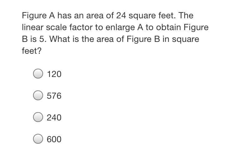 Figure A has an area of 24 square feet. The
linear scale factor to enlarge A to obtain Figure
B is 5. What is the area of Figure B in square
feet?
120
576
240
600
