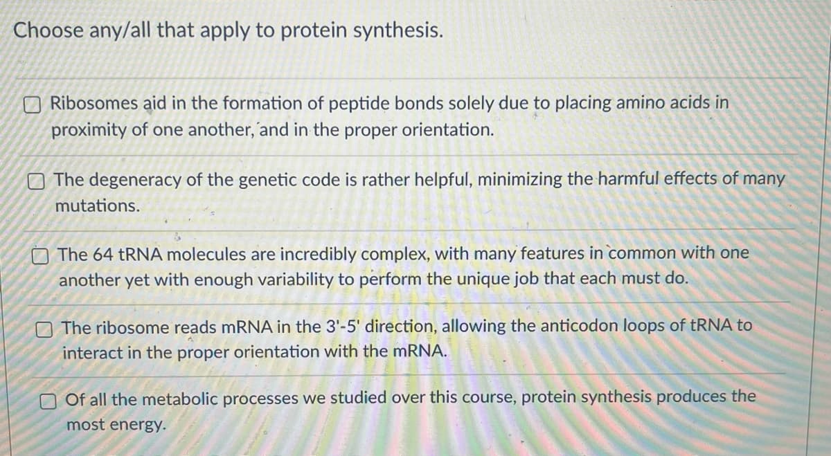 Choose any/all that apply to protein synthesis.
Ribosomes aid in the formation of peptide bonds solely due to placing amino acids in
proximity of one another, and in the proper orientation.
The degeneracy of the genetic code is rather helpful, minimizing the harmful effects of many
mutations.
The 64 tRNA molecules are incredibly complex, with many features in common with one
another yet with enough variability to perform the unique job that each must do.
The ribosome reads mRNA in the 3'-5' direction, allowing the anticodon loops of tRNA to
interact in the proper orientation with the mRNA.
Of all the metabolic processes we studied over this course, protein synthesis produces the
most energy.