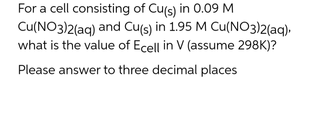For a cell consisting of Cu(s) in 0.09 M
Cu(NO3)2(aq) and Cu(s) in 1.95 M Cu(NO3)2(aq),
what is the value of Ecell in V (assume 298K)?
Please answer to three decimal places