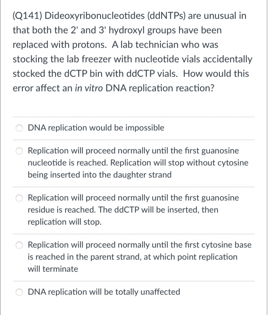 (Q141)
Dideoxyribonucleotides (ddNTPs) are unusual in
that both the 2' and 3' hydroxyl groups have been
replaced with protons. A lab technician who was
stocking the lab freezer with nucleotide vials accidentally
stocked the dCTP bin with ddCTP vials. How would this
error affect an in vitro DNA replication reaction?
DNA replication would be impossible
Replication will proceed normally until the first guanosine
nucleotide is reached. Replication will stop without cytosine
being inserted into the daughter strand
Replication will proceed normally until the first guanosine
residue is reached. The ddCTP will be inserted, then
replication will stop.
Replication will proceed normally until the first cytosine base
is reached in the parent strand, at which point replication
will terminate
DNA replication will be totally unaffected