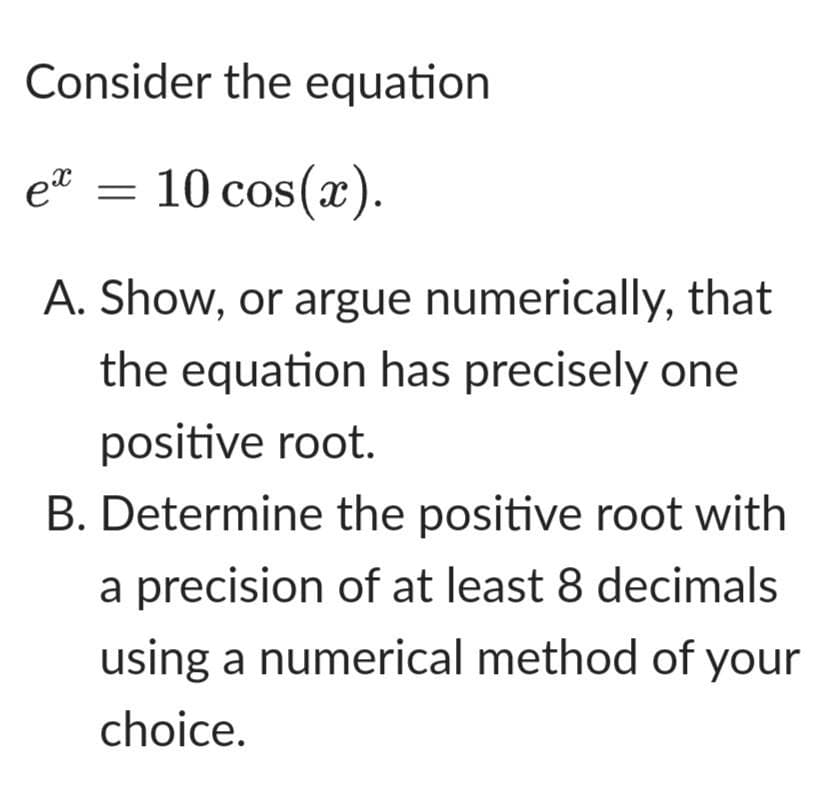 Consider the equation
e² = 10 cos(x).
A. Show, or argue numerically, that
the equation has precisely one
positive root.
B. Determine the positive root with
a precision of at least 8 decimals
using a numerical method of your
choice.