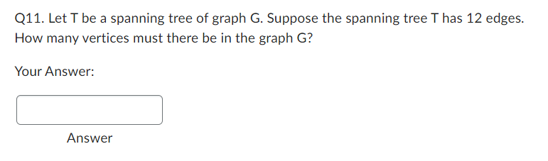 Q11. Let T be a spanning tree of graph G. Suppose the spanning tree T has 12 edges.
How many vertices must there be in the graph G?
Your Answer:
Answer