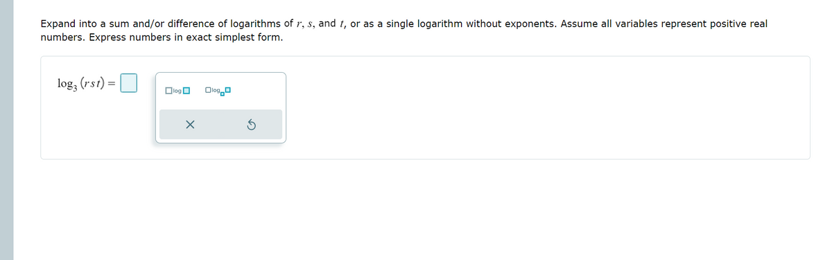 Expand into a sum and/or difference of logarithms of r, s, and t, or as a single logarithm without exponents. Assume all variables represent positive real
numbers. Express numbers in exact simplest form.
log, (rst)
– O
Olog O
Olog_o
