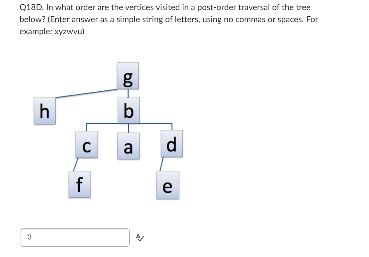 Q18D. In what order are the vertices visited in a post-order traversal of the tree
below? (Enter answer as a simple string of letters, using no commas or spaces. For
example: xyzwvu)
3
h
C
f
6.0
g
b
a
>>
d
e