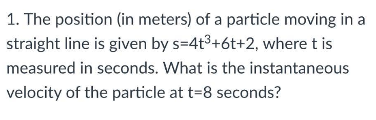 1. The position (in meters) of a particle moving in a
straight line is given by s=4t³+6t+2, where t is
measured in seconds. What is the instantaneous
velocity of the particle at t=8 seconds?