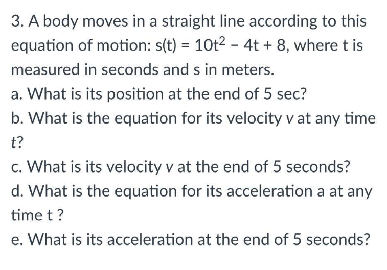 3. A body moves in a straight line according to this
equation of motion: s(t) = 10t² - 4t + 8, where t is
measured in seconds and s in meters.
a. What is its position at the end of 5 sec?
b. What is the equation for its velocity v at any time
t?
c. What is its velocity v at the end of 5 seconds?
d. What is the equation for its acceleration a at any
time t?
e. What is its acceleration at the end of 5 seconds?