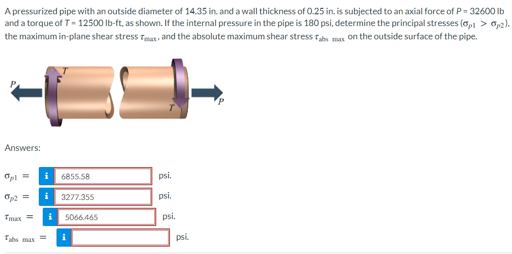 A pressurized pipe with an outside diameter of 14.35 in. and a wall thickness of 0.25 in. is subjected to an axial force of P = 32600 Ib
and a torque of T = 12500 lb-ft, as shown. If the internal pressure in the pipe is 180 psi, determine the principal stresses (op1 > 0,2).
the maximum in-plane shear stress Tmax , and the absolute maximum shear stress Tahs max on the outside surface of the pipe.
Answers:
Opl =
i
6855.58
psi.
Op2 =
i
3277.355
psi.
Tmax =
i
5066.465
psi.
Tabs max
i
psi.
