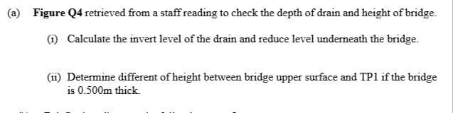 (a) Figure Q4 retrieved from a staff reading to check the depth of drain and height of bridge.
O Calculate the invert level of the drain and reduce level underneath the bridge.
(11) Determine different of height between bridge upper surface and TP1 if the bridge
is 0.500m thick.
