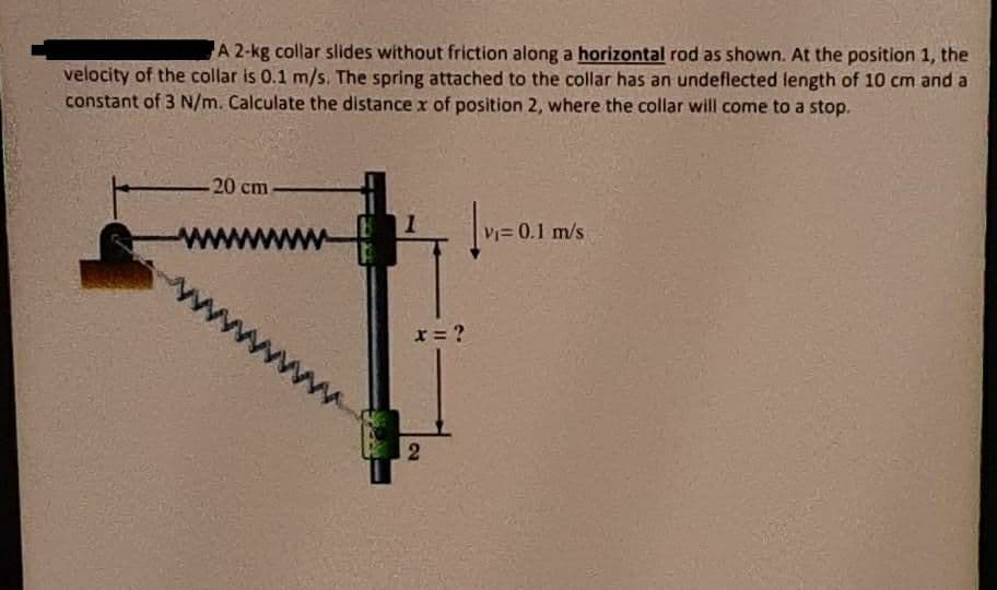 velocity of the collar is 0.1 m/s. The spring attached to the collar has an undeflected length of 10 cm and a
constant of 3 N/m. Calculate the distance x of position 2, where the collar will come to a stop.
A 2-kg collar slides without friction along a horizontal rod as shown. At the position 1, the
-20 cm
V= 0.1 m/s
x = ?
www
2.
