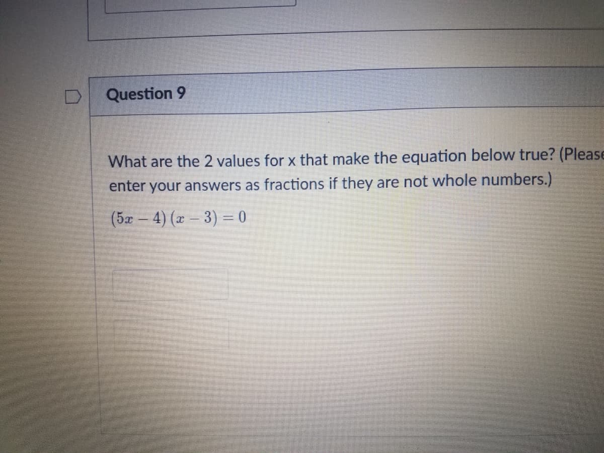 Question 9
What are the 2 values for x that make the equation below true? (Please
enter your answers as fractions if they are not whole numbers.)
(5x – 4) (x – 3) = 0
