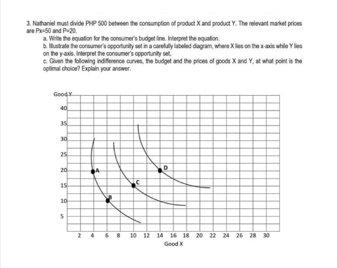 3. Nathaniel must divide PHP 500 between the consumption of product X and product Y. The relevant market prices
are Px=50 and P=20.
a. Write the equation for the consumer's budget line. Interpret the equation.
b. Illustrate the consumer's opportunity set in a carefully labeled diagram, where X lies on the x-axis while Y lies
on the y-axis. Interpret the consumer's opportunity set.
c. Given the following indifference curves, the budget and the prices of goods X and Y, at what point is the
optimal choice? Explain your answer.
Good Y
40
35
30
25
20
15
10
2
6 8
10 12 14
16 18
20 22
26
30
Good X
28
24
