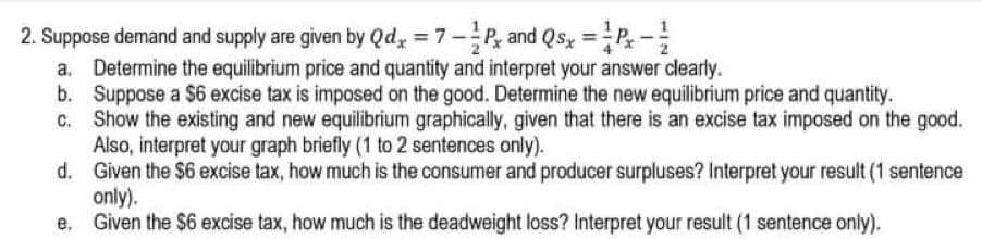 2. Suppose demand and supply are given by Qd, = 7-, and Qs =P-
a. Determine the equilibrium price and quantity and interpret your answer clearly.
b. Suppose a $6 excise tax is imposed on the good. Determine the new equilibrium price and quantity.
Show the existing and new equilibrium graphically, given that there is an excise tax imposed on the good.
Also, interpret your graph briefly (1 to 2 sentences only).
d. Given the $6 excise tax, how much is the consumer and producer surpluses? Interpret your result (1 sentence
only).
Given the $6 excise tax, how much is the deadweight loss? Interpret your result (1 sentence only).
