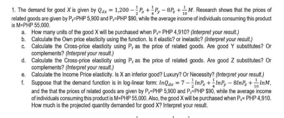 1. The demand for good X is given by Qdx = 1,200 -P+P,-8P, +M. Research shows that the prices of
related goods are given by Py-PHP 5,900 and P=PHP $90, while the average income of individuals consuming this product
is M=PHP 55,000.
a. How many units of the good X will be purchased when P,= PHP 4,910? (Interpret your result.)
b. Calculate the Own price elasticity using the function. Is it elastic? or inelastic? (Interpret your result.)
c. Calculate the Cross-price elasticity using P, as the price of related goods. Are good Y substitutes? Or
complements? (Interpret your result.)
d. Calculate the Cross-price elasticity using Pz as the price of related goods. Are good Z substitutes? Or
complements? (Interpret your result.)
e. Calculate the Income Price elasticity. Is X an inferior good? Luxury? Or Necessity? (Interpret your result.)
f. InP+InP,- 8lnP, +InM,
Suppose that the demand function is in log-linear form: InQdx 7-
and the that the prices of related goods are given by P,=PHP 5,900 and P=PHP $90, while the average income
of individuals consuming this product is M-PHP 55,000. Also, the good X will be purchased when P= PHP 4,910.
How much is the projected quantity demanded for good X? Interpret your result.
