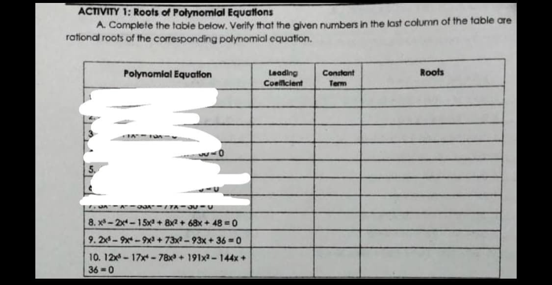 ACTIVITY 1: Roots of Polynomlal Equations
A. Complete the table below. Verify that the given numbers in the last column of the table are
rational roots of the corresponding polynomial equation.
Polynomial Equation
Leading
Coelficient
Roots
Constant
Term
DAA - - TA-JU- U
8. x-2x-15x + 8x2 + 68x + 48 0
9.2x- 9x - 9x+73x-93x+36 0
10. 12x-17x-78x + 191x2-144x +
36 0
