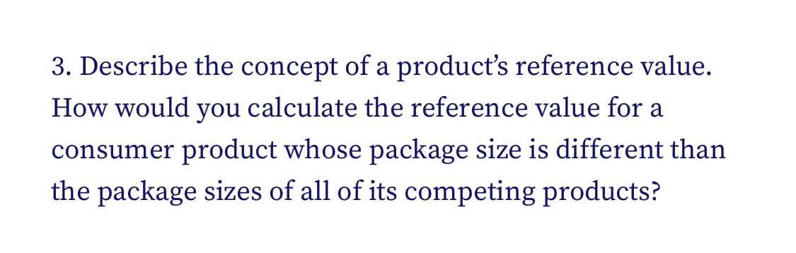 3. Describe the concept of a product's reference value.
How would you calculate the reference value for a
consumer product whose package size is different than
the package sizes of all of its competing products?
