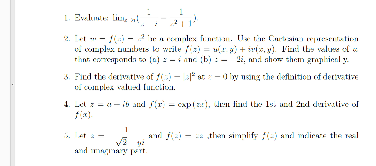 1
1. Evaluate: lim,→i(
1
+1
f(2) = 2² be a complex function. Use the Cartesian representation
of complex numbers to write f(z) = u(x, y) + iv(x, y). Find the values of w
that corresponds to (a) z = i and (b) z = –2i, and show them graphically.
2. Let w =
3. Find the derivative of f(2) = |2|² at z = 0 by using the definition of derivative
of complex valued function.
4. Let z = a + ib and f(x) = exp (zx), then find the 1st and 2nd derivative of
f (x).
1
5. Let z =
and f(z) = 2z ,then simplify f (z) and indicate the real
-V2 – yi
and imaginary part.
