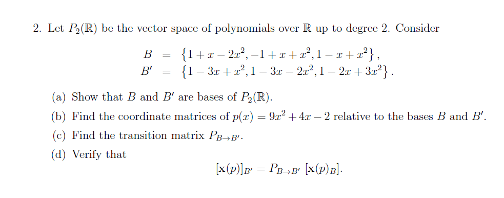 2. Let P2(R) be the vector space of polynomials over R up to degree 2. Consider
{1+x – 20°, –1+ r + x²,1– e + x'} ,
{1- Зг + д?, 1 — Зr — 21?, 1 - 2л + З22}.
В
B'
(a) Show that B and B' are bases of P2(R).
(b) Find the coordinate matrices of p(x) = 9x² +4x – 2 relative to the bases B and B'.
(c) Find the transition matrix PB→B' -
(d) Verify that
[x(p)]B = PB-¬B' [x(p)B].
