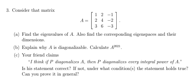3. Consider that matrix
1 2 -1
A = | 2 4 -2
3 6 -3
(a) Find the eigenvalues of A. Also find the corresponding eigenspaces and their
dimensions.
(b) Explain why A is diagonalizable. Calculate A2021.
(c) Your friend claims
"I think if P diagonalizes A, then P diagonalizes every integral power of A."
Is his statement correct? If not, under what condition(s) the statement holds true?
Can you prove it in general?
