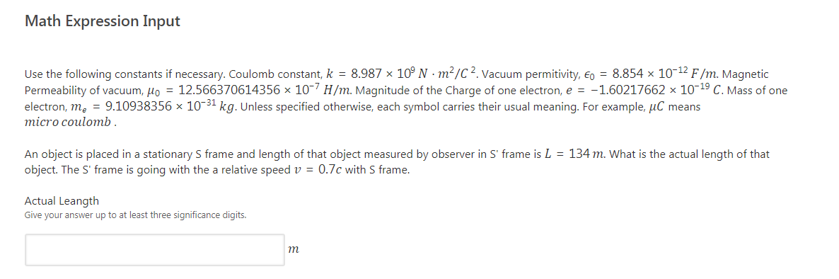 Math Expression Input
Use the following constants if necessary. Coulomb constant, k = 8.987 × 10° N · m²/C². Vacuum permitivity, €o = 8.854 × 10-12 F/m. Magnetic
Permeability of vacuum, lo = 12.566370614356 x 10-7 H/m. Magnitude of the Charge of one electron, e = -1.60217662 × 10-19 C. Mass of one
electron, m, = 9.10938356 × 10-31 kg. Unless specified otherwise, each symbol carries their usual meaning. For example, µC means
micro coulomb.
An object is placed in a stationary S frame and length of that object measured by observer in S' frame is L = 134 m. What is the actual length of that
object. The S' frame is going with the a relative speed v = 0.7c with S frame.
Actual Leangth
Give your answer up to at least three significance digits.
m

