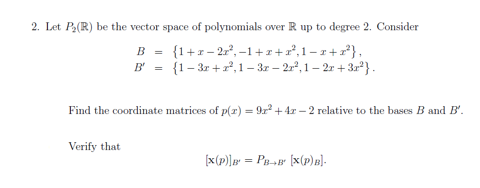 2. Let P2(R) be the vector space of polynomials over R up to degree 2. Consider
{1+x – 2x², –1+ x+x²,1 – x + x²},
{1– 3r + a²,1 – 3x – 2a°, 1 – 2x + 32²} .
В
=
B'
Find the coordinate matrices of p(r) = 9x?+4x – 2 relative to the bases B and B'.
Verify that
[x(p)]B = PB-¬B' [x(p)B].
