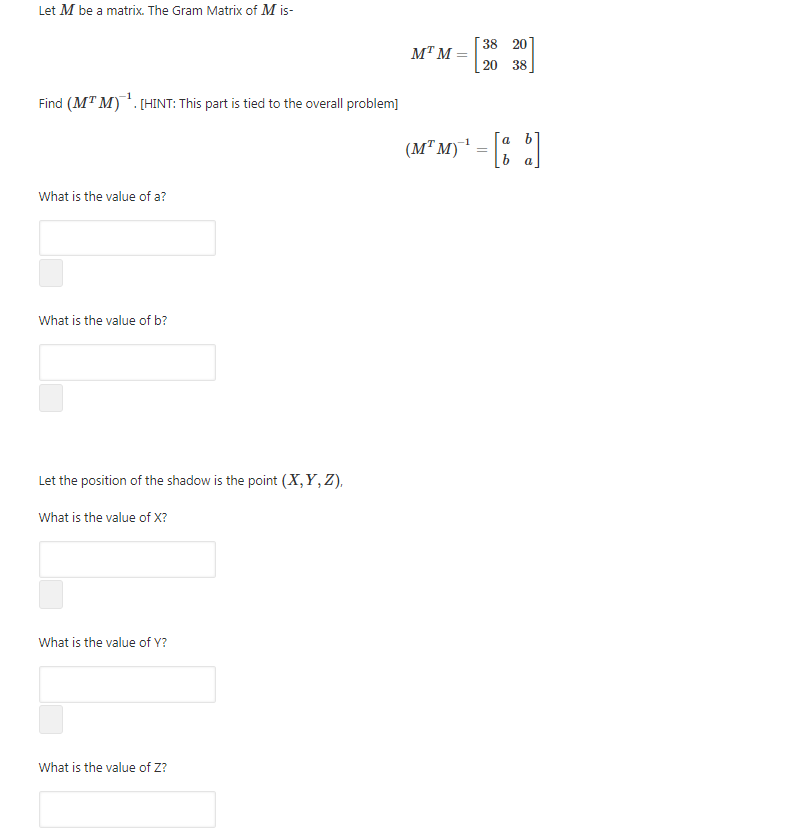 Let M be a matrix. The Gram Matrix of M is-
38 20
MT M
20 38
Find (MT M). (HINT: This part is tied to the overall problem]
a b
(M" M)' = |% |
What is the value of a?
What is the value of b?
Let the position of the shadow is the point (X,Y, Z),
What is the value of X?
What is the value of Y?
What is the value of Z?
