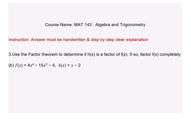 Course Name: MAT 143: Algebra and Trigonometry
Instruction: Answer must be handwritten & step by step clear explanation
3.Use the Factor theorem to determine if h(x) is a factor of f(x). If so, factor f(x) completely.
(b) f(x) = 4x4 - 15x²-4, h(x) = x - 2