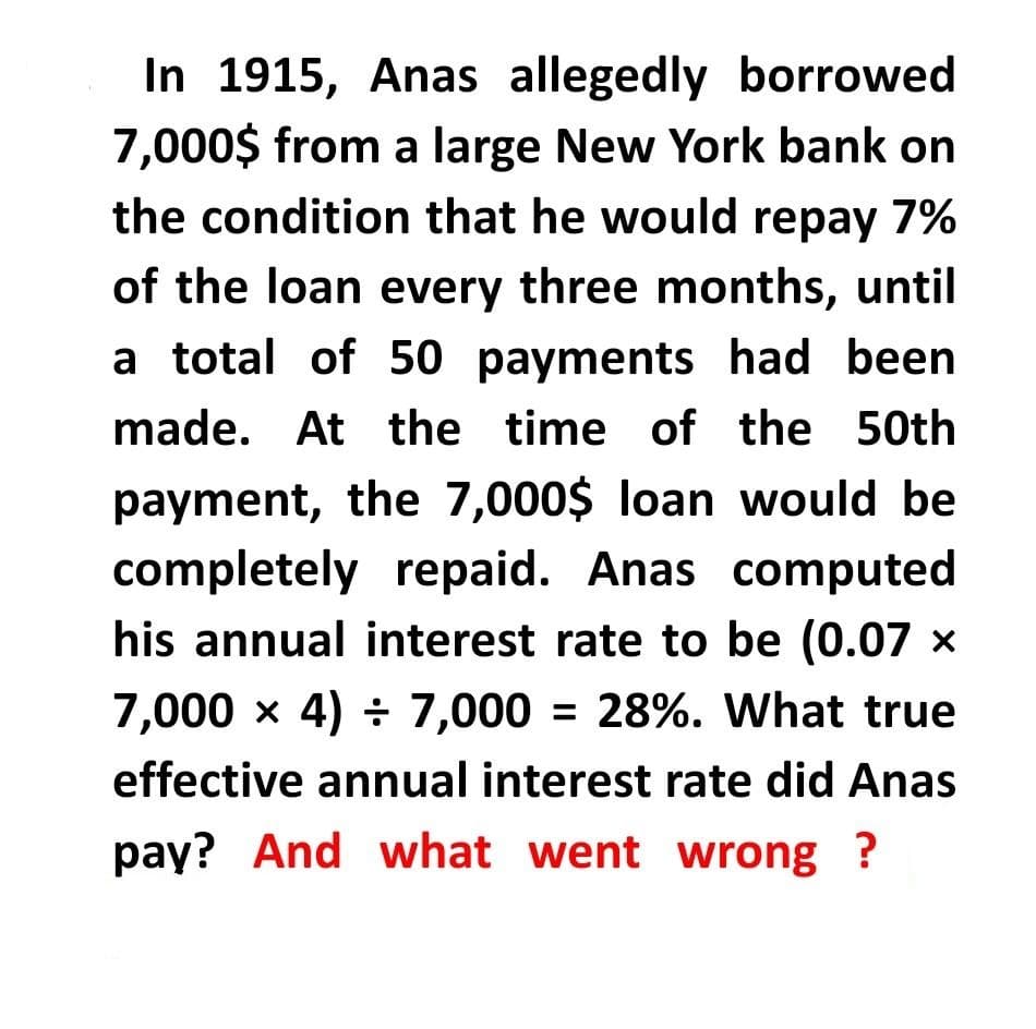 In 1915, Anas allegedly borrowed
7,000$ from a large New York bank on
the condition that he would repay 7%
of the loan every three months, until
a total of 50 payments had been
made. At the time of the 50th
payment, the 7,000$ loan would be
completely repaid. Anas computed
his annual interest rate to be (0.07 x
7,000 x 4) ÷ 7,000 = 28%. What true
effective annual interest rate did Anas
pay? And what went wrong ?
