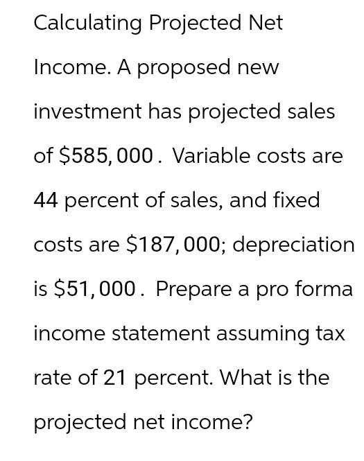 Calculating Projected Net
Income. A proposed new
investment has projected sales
of $585,000. Variable costs are
44 percent of sales, and fixed
costs are $187,000; depreciation
is $51,000. Prepare a pro forma
income statement assuming tax
rate of 21 percent. What is the
projected net income?