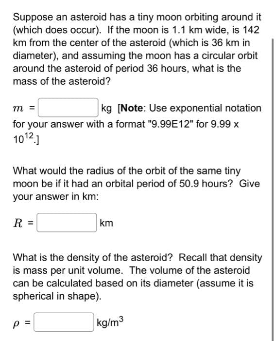 Suppose an asteroid has a tiny moon orbiting around it
(which does occur). If the moon is 1.1 km wide, is 142
km from the center of the asteroid (which is 36 km in
diameter), and assuming the moon has a circular orbit
around the asteroid of period 36 hours, what is the
mass of the asteroid?
m =
kg [Note: Use exponential notation
for your answer with a format "9.99E12" for 9.99 x
1012.]
What would the radius of the orbit of the same tiny
moon be if it had an orbital period of 50.9 hours? Give
your answer in km:
R =
km
What is the density of the asteroid? Recall that density
is mass per unit volume. The volume of the asteroid
can be calculated based on its diameter (assume it is
spherical in shape).
Р
kg/m³