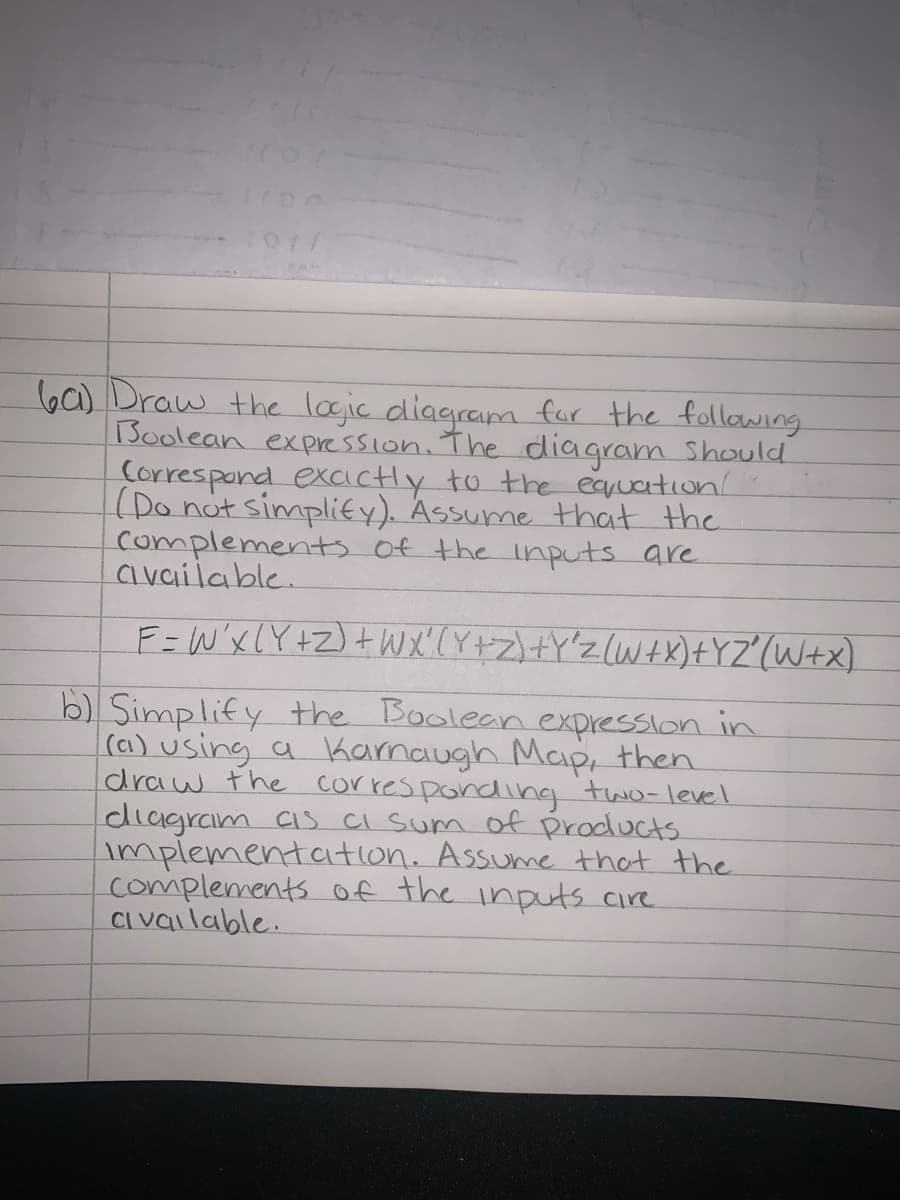 b6) Draw the logic diagram for the follawing
Boolean expression. The diagram Should
Correspand excactly to the equation
(Do not simplify). Assume that the
complementts of the inputs are
CI vailable.
F=W'xLY+Z)+WX'(Y+Z)+Y'z(W+X)+YZ"(W+x)
b) Simplify the Boolean expression in
(a) using a kamaugh Map, then
draw the corres ponding two-level
diagram Cis CI Sum of products
implementaition. Assume that the
complements of the inputs cire
CI vailable.
