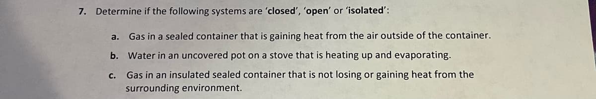 7. Determine if the following systems are 'closed', 'open' or 'isolated':
a. Gas in a sealed container that is gaining heat from the air outside of the container.
b. Water in an uncovered pot on a stove that is heating up and evaporating.
C.
Gas in an insulated sealed container that is not losing or gaining heat from the
surrounding environment.