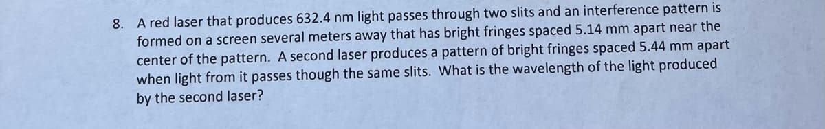 8. A red laser that produces 632.4 nm light passes through two slits and an interference pattern is
formed on a screen several meters away that has bright fringes spaced 5.14 mm apart near the
center of the pattern. A second laser produces a pattern of bright fringes spaced 5.44 mm apart
when light from it passes though the same slits. What is the wavelength of the light produced
by the second laser?