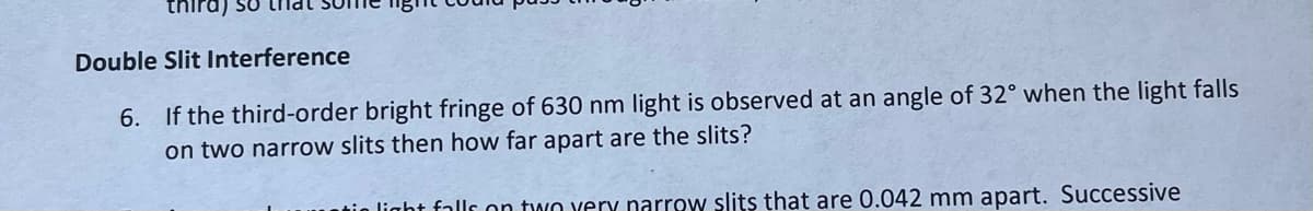 thira) so
Double Slit Interference
6. If the third-order bright fringe of 630 nm light is observed at an angle of 32° when the light falls
on two narrow slits then how far apart are the slits?
light falls on two very narrow slits that are 0.042 mm apart. Successive